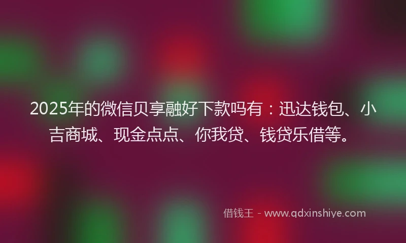 2025年的微信贝享融好下款吗有：迅达钱包、小吉商城、现金点点、你我贷、钱贷乐借等。