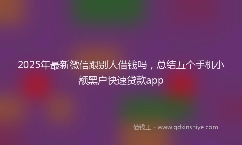 2025年最新微信跟别人借钱吗，总结五个手机小额黑户快速贷款app