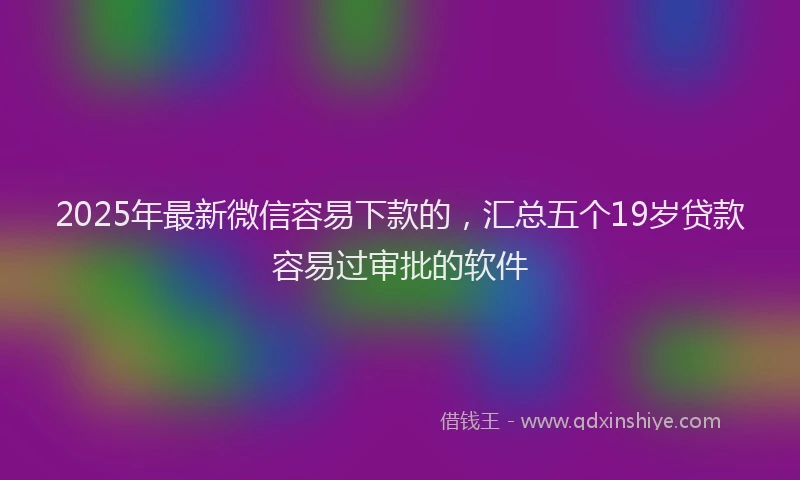 2025年最新微信容易下款的，汇总五个19岁贷款容易过审批的软件