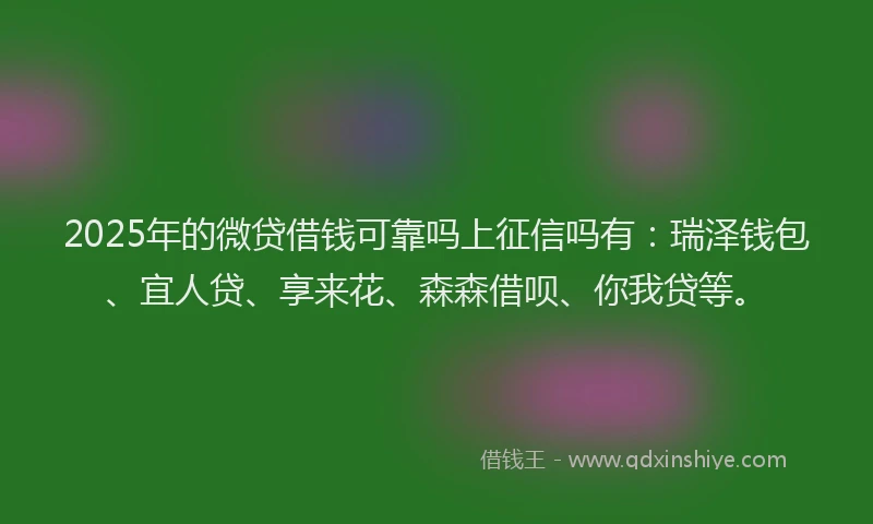2025年的微贷借钱可靠吗上征信吗有：瑞泽钱包、宜人贷、享来花、森森借呗、你我贷等。