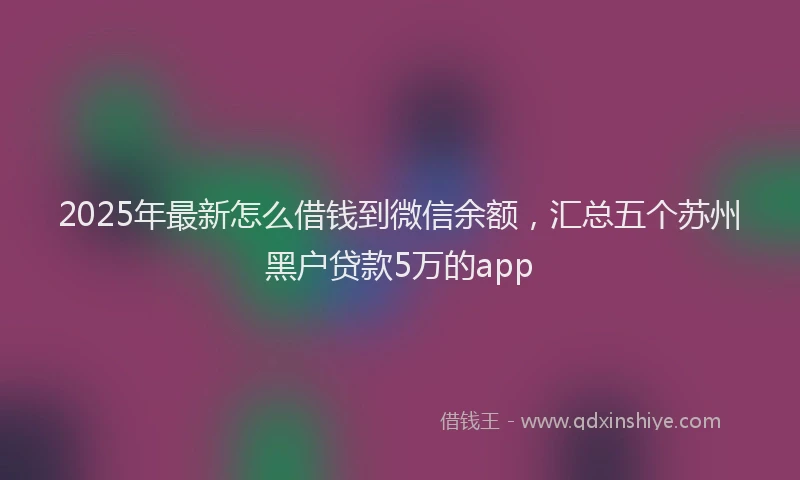 2025年最新怎么借钱到微信余额，汇总五个苏州黑户贷款5万的app