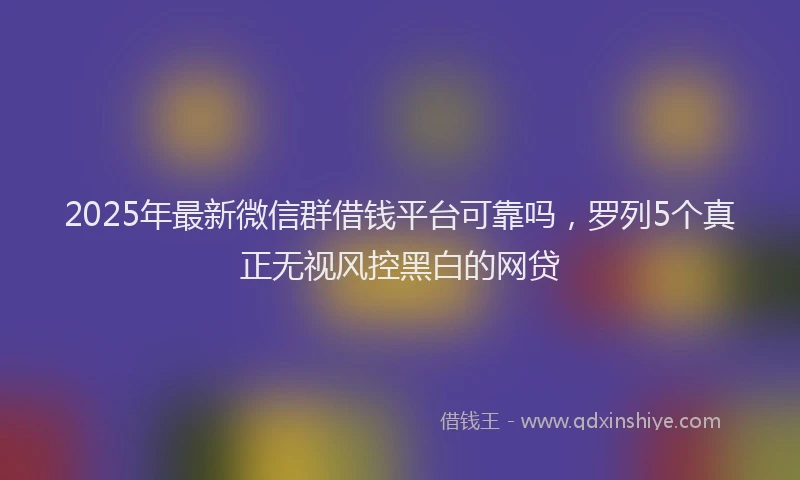 2025年最新微信群借钱平台可靠吗，罗列5个真正无视风控黑白的网贷