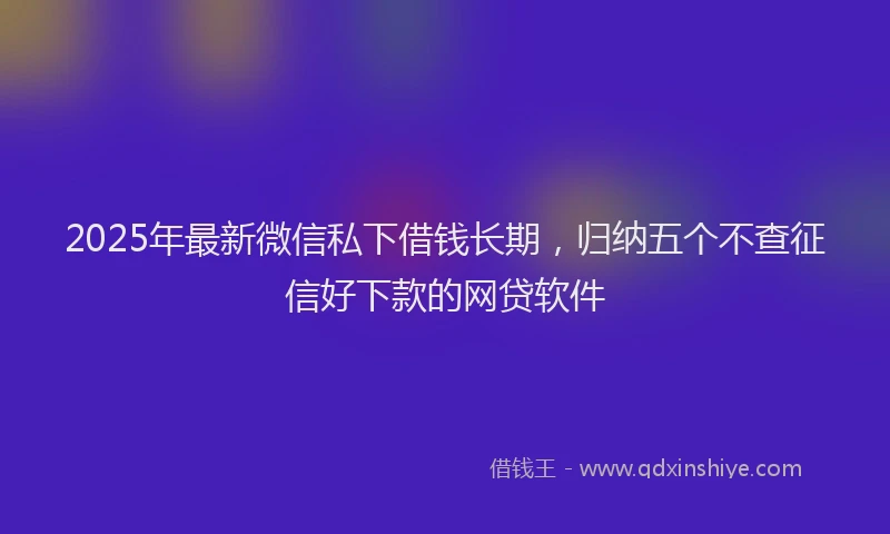 2025年最新微信私下借钱长期，归纳五个不查征信好下款的网贷软件