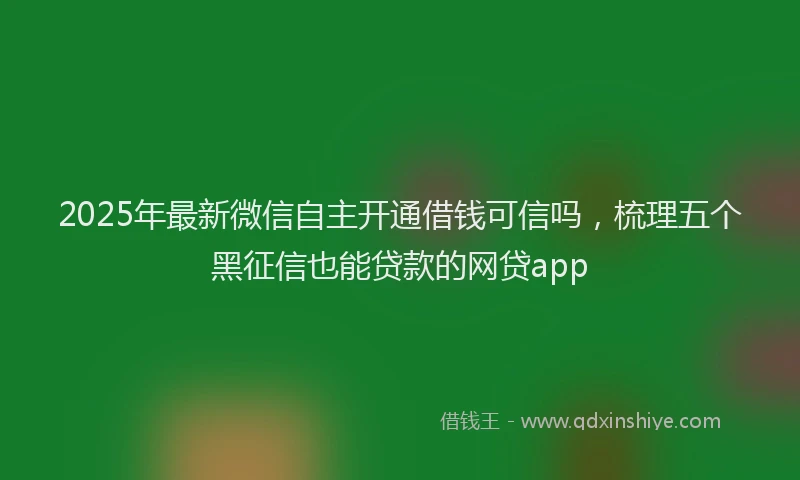 2025年最新微信自主开通借钱可信吗，梳理五个黑征信也能贷款的网贷app