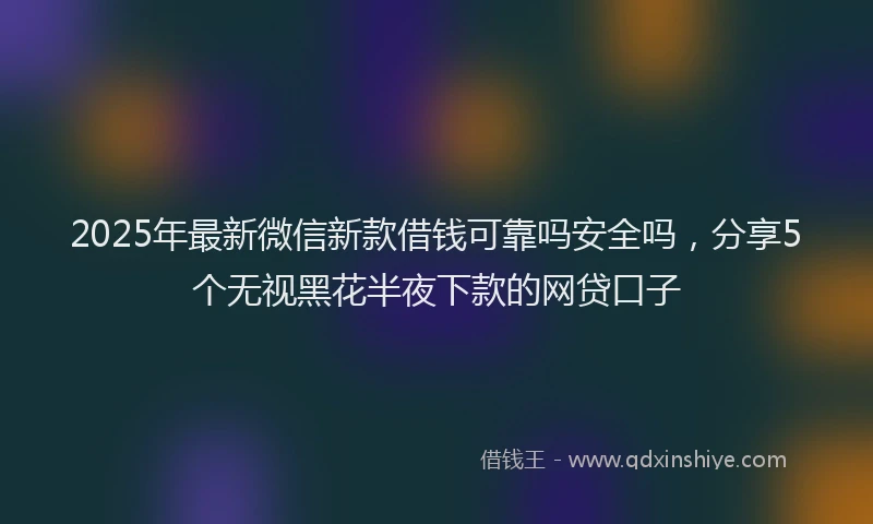 2025年最新微信新款借钱可靠吗安全吗，分享5个无视黑花半夜下款的网贷口子