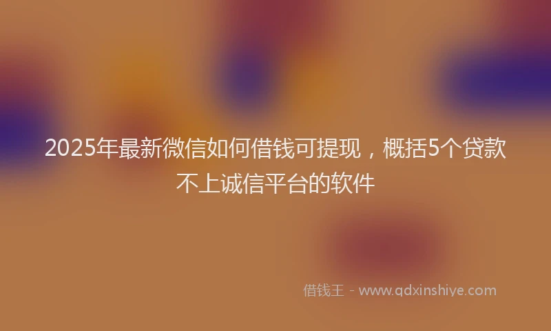 2025年最新微信如何借钱可提现，概括5个贷款不上诚信平台的软件