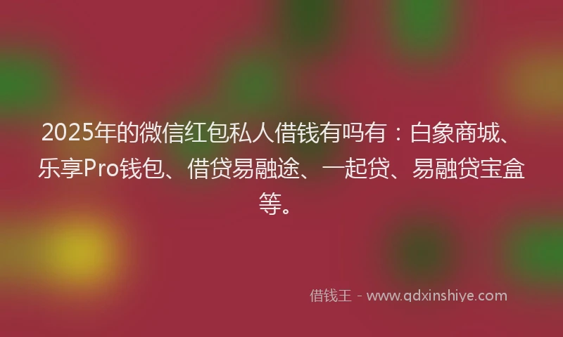 2025年的微信红包私人借钱有吗有：白象商城、乐享Pro钱包、借贷易融途、一起贷、易融贷宝盒等。