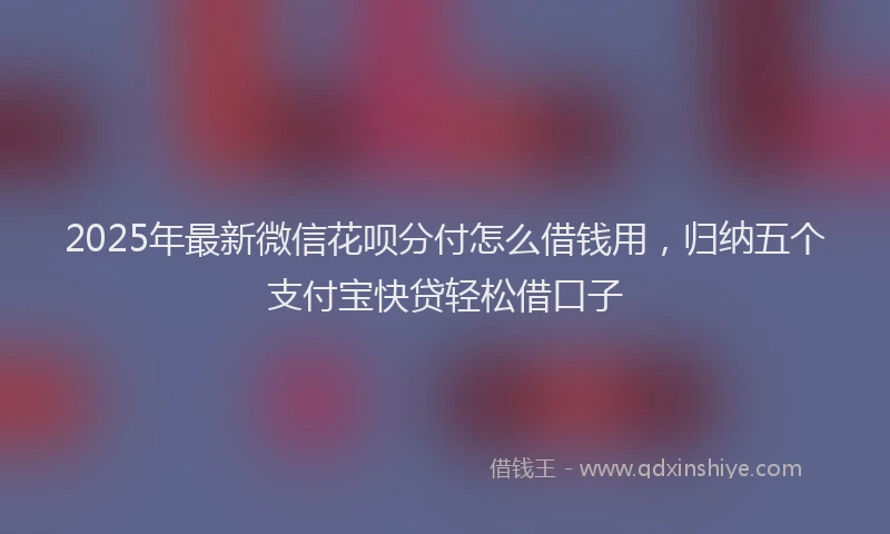 2025年最新微信花呗分付怎么借钱用，归纳五个支付宝快贷轻松借口子