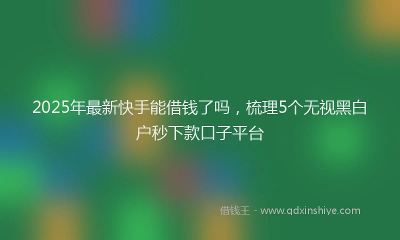 2025年最新快手能借钱了吗，梳理5个无视黑白户秒下款口子平台