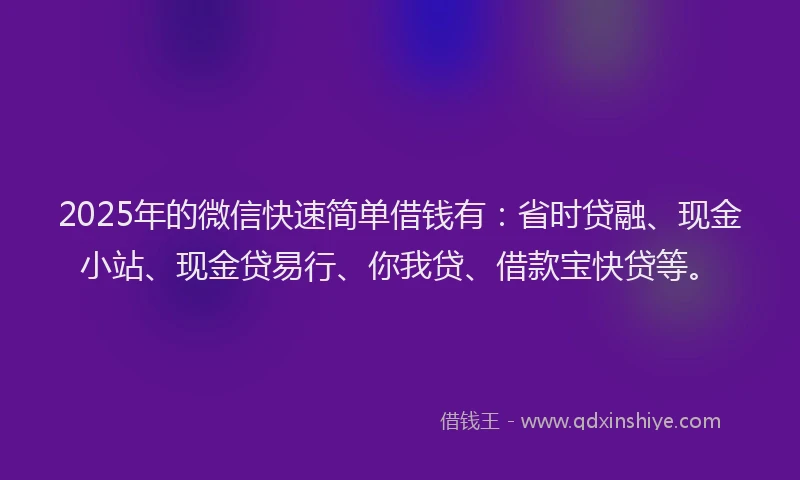 2025年的微信快速简单借钱有：省时贷融、现金小站、现金贷易行、你我贷、借款宝快贷等。
