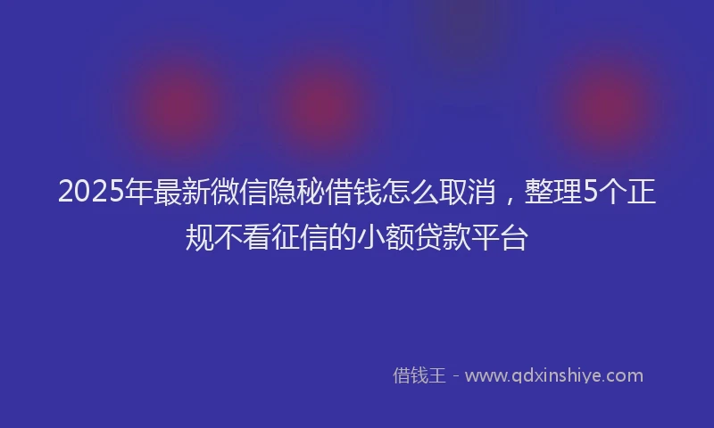 2025年最新微信隐秘借钱怎么取消，整理5个正规不看征信的小额贷款平台