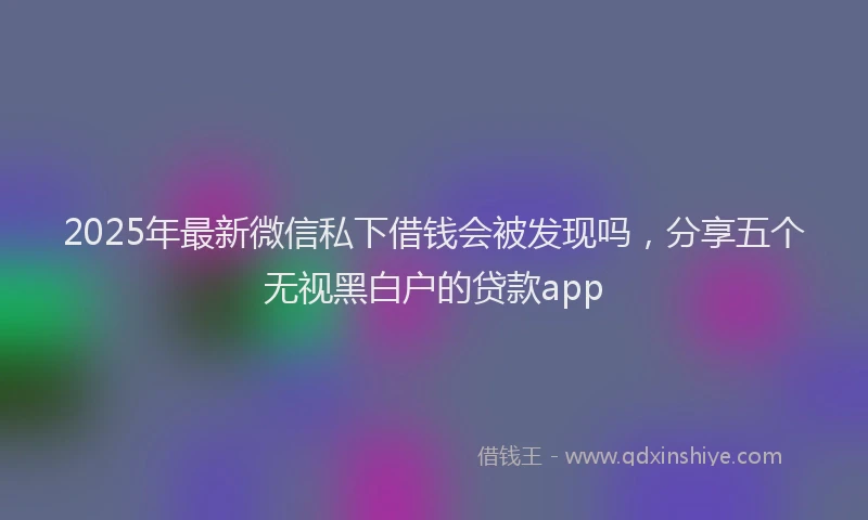 2025年最新微信私下借钱会被发现吗，分享五个无视黑白户的贷款app