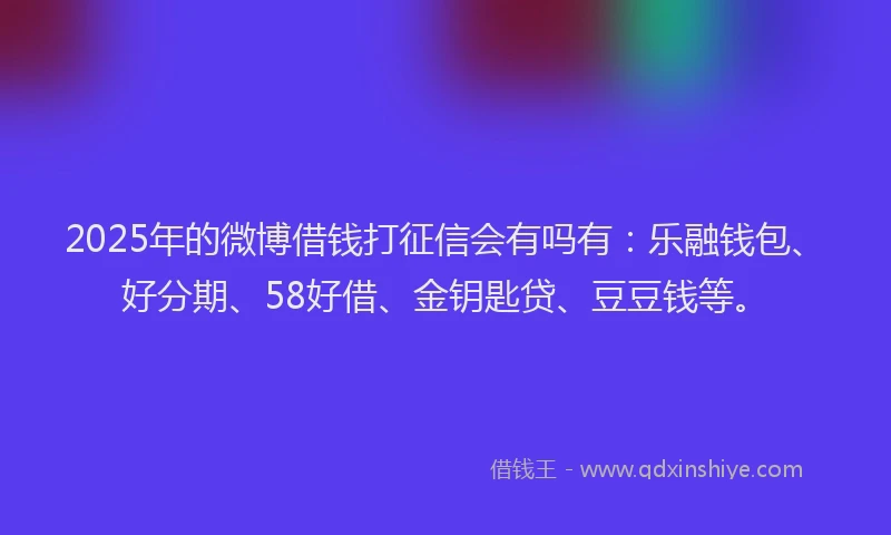 2025年的微博借钱打征信会有吗有：乐融钱包、好分期、58好借、金钥匙贷、豆豆钱等。