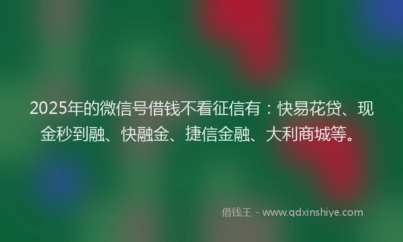 2025年的微信号借钱不看征信有：快易花贷、现金秒到融、快融金、捷信金融、大利商城等。