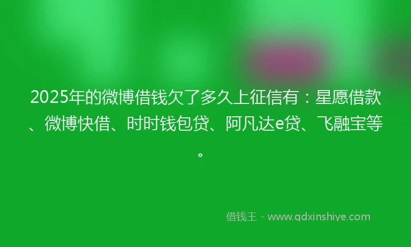 2025年的微博借钱欠了多久上征信有：星愿借款、微博快借、时时钱包贷、阿凡达e贷、飞融宝等。