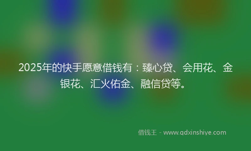 2025年的快手愿意借钱有：臻心贷、会用花、金银花、汇火佑金、融信贷等。