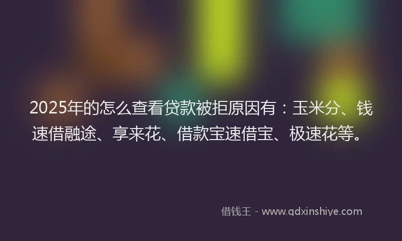 2025年的怎么查看贷款被拒原因有：玉米分、钱速借融途、享来花、借款宝速借宝、极速花等。