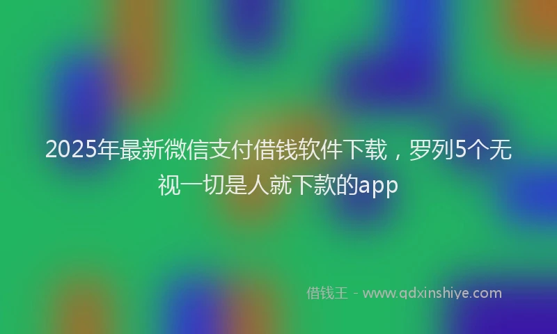 2025年最新微信支付借钱软件下载，罗列5个无视一切是人就下款的app