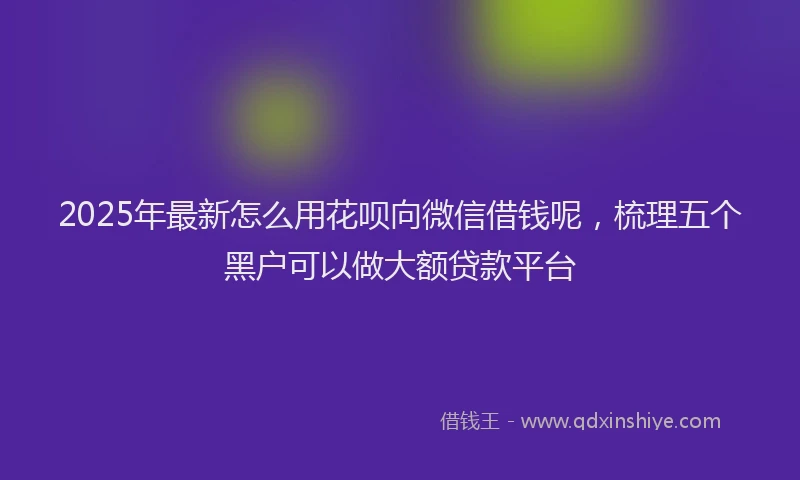 2025年最新怎么用花呗向微信借钱呢，梳理五个黑户可以做大额贷款平台