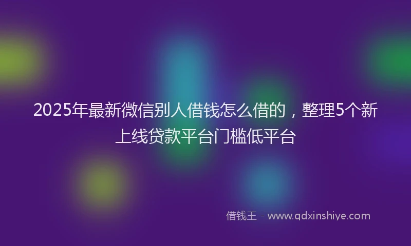 2025年最新微信别人借钱怎么借的，整理5个新上线贷款平台门槛低平台