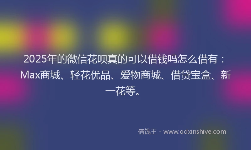 2025年的微信花呗真的可以借钱吗怎么借有：Max商城、轻花优品、爱物商城、借贷宝盒、新一花等。