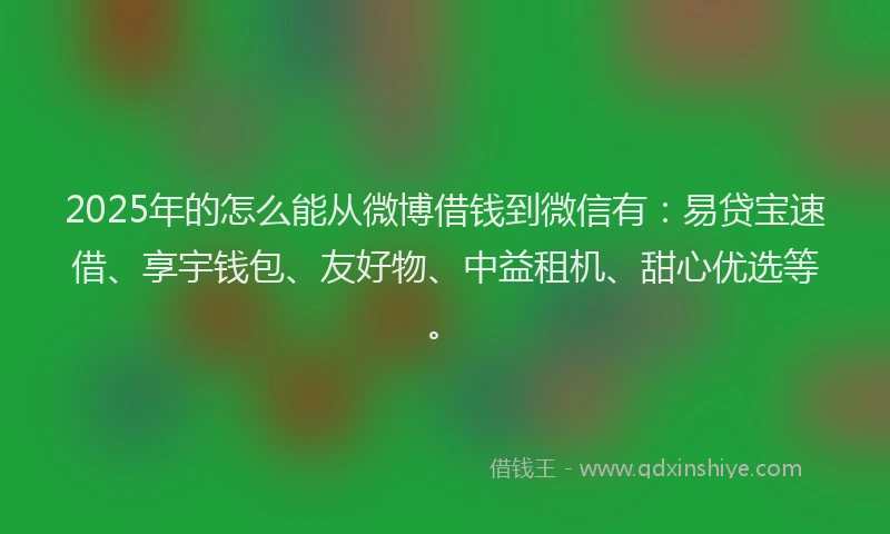 2025年的怎么能从微博借钱到微信有：易贷宝速借、享宇钱包、友好物、中益租机、甜心优选等。