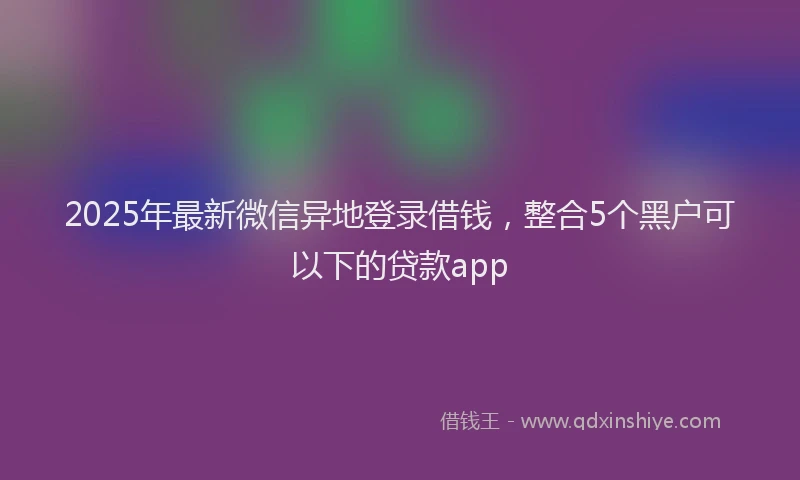 2025年最新微信异地登录借钱，整合5个黑户可以下的贷款app