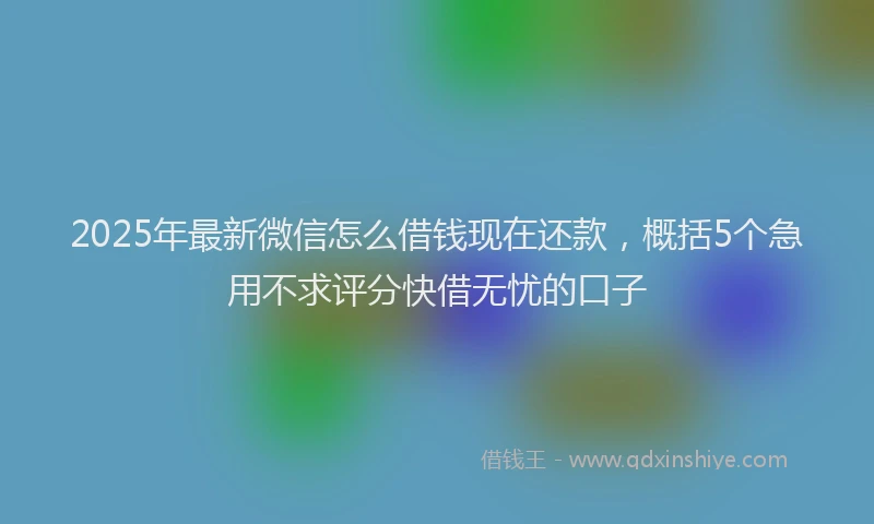2025年最新微信怎么借钱现在还款，概括5个急用不求评分快借无忧的口子