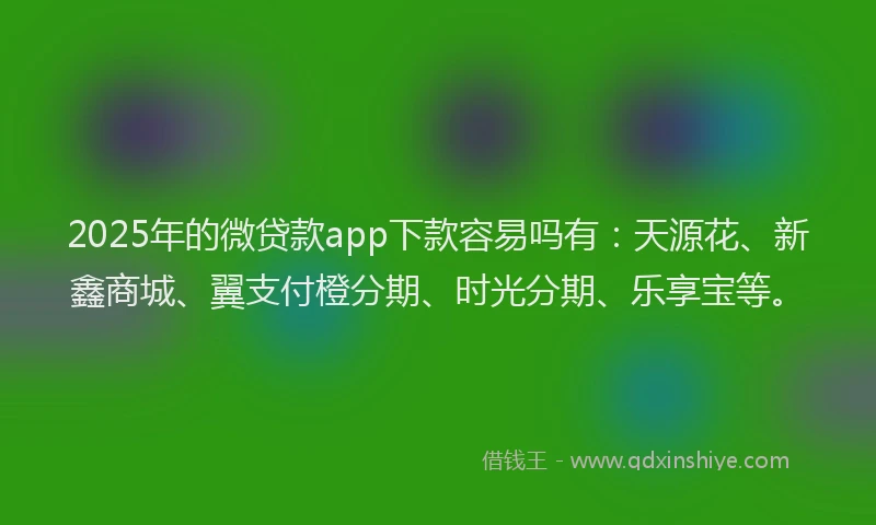 2025年的微贷款app下款容易吗有：天源花、新鑫商城、翼支付橙分期、时光分期、乐享宝等。
