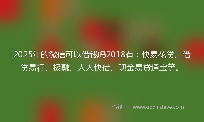 2025年的微信可以借钱吗2018有：快易花贷、借贷易行、极融、人人快借、现金易贷通宝等。