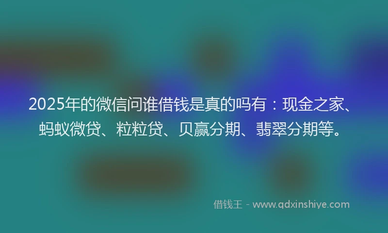 2025年的微信问谁借钱是真的吗有：现金之家、蚂蚁微贷、粒粒贷、贝赢分期、翡翠分期等。