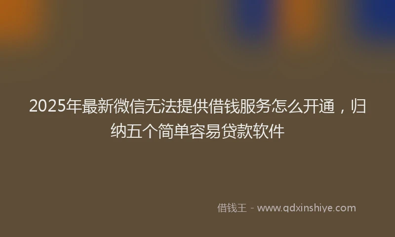 2025年最新微信无法提供借钱服务怎么开通，归纳五个简单容易贷款软件