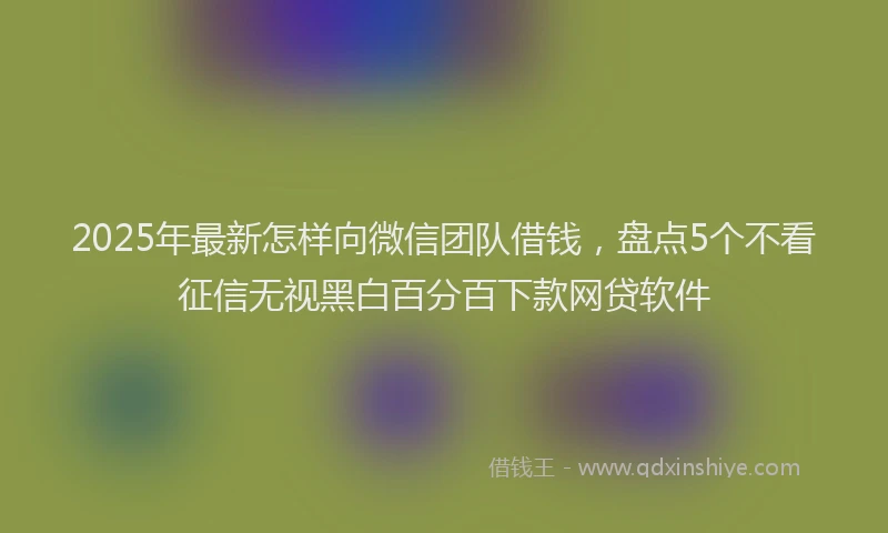 2025年最新怎样向微信团队借钱，盘点5个不看征信无视黑白百分百下款网贷软件