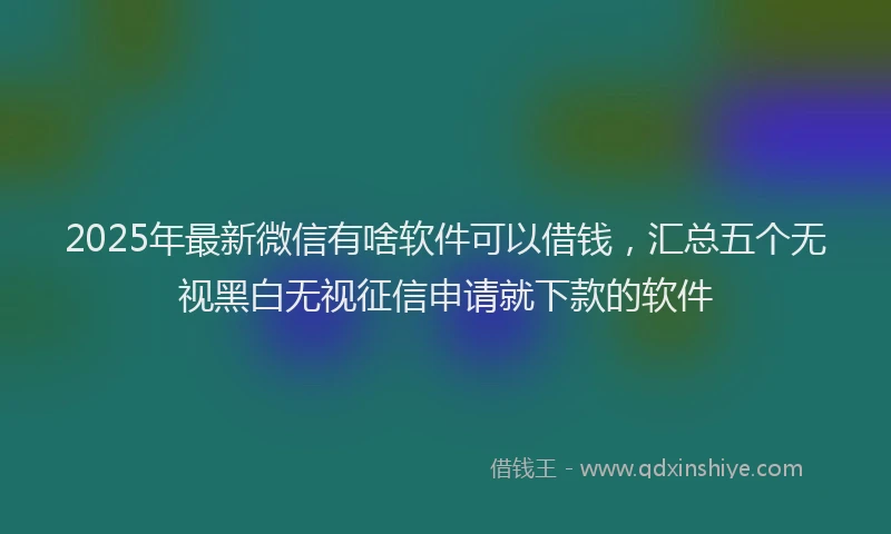 2025年最新微信有啥软件可以借钱，汇总五个无视黑白无视征信申请就下款的软件