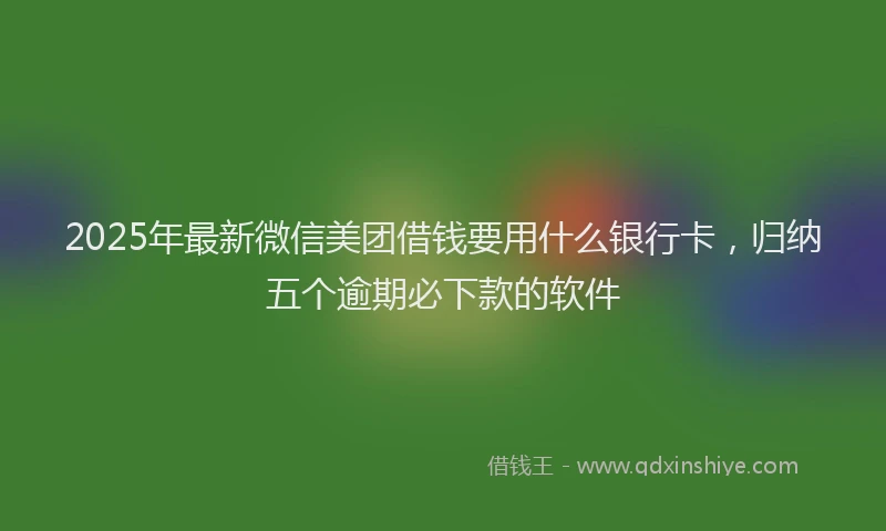 2025年最新微信美团借钱要用什么银行卡，归纳五个逾期必下款的软件