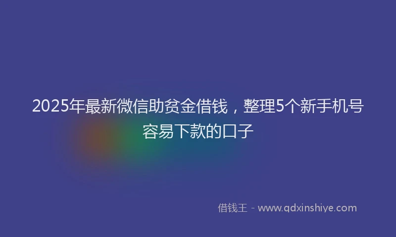 2025年最新微信助贫金借钱，整理5个新手机号容易下款的口子