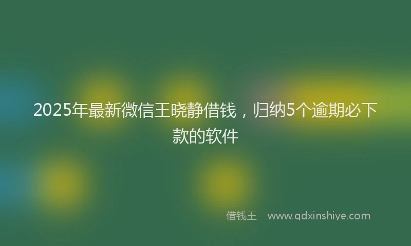 2025年最新微信王晓静借钱，归纳5个逾期必下款的软件