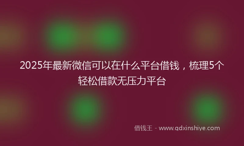 2025年最新微信可以在什么平台借钱，梳理5个轻松借款无压力平台