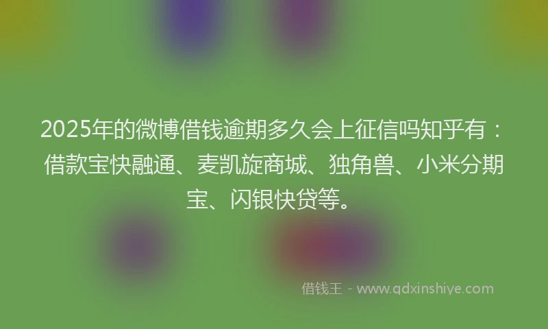 2025年的微博借钱逾期多久会上征信吗知乎有：借款宝快融通、麦凯旋商城、独角兽、小米分期宝、闪银快贷等。