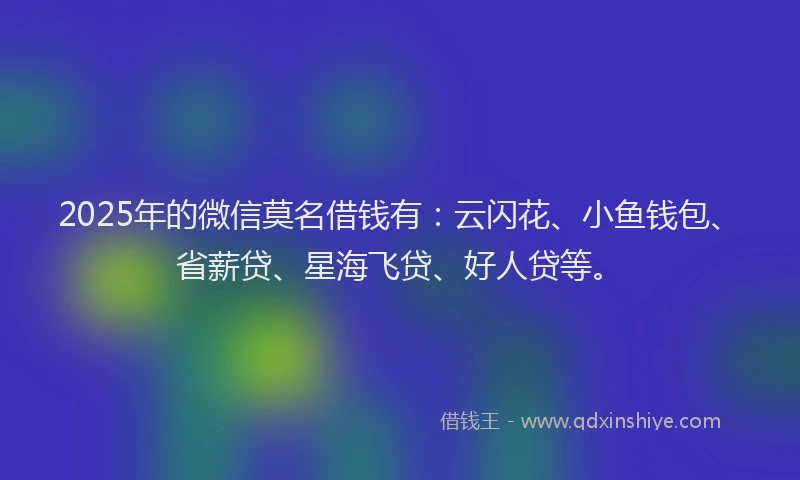 2025年的微信莫名借钱有：云闪花、小鱼钱包、省薪贷、星海飞贷、好人贷等。