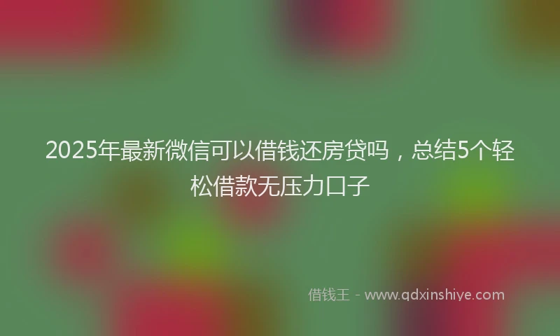 2025年最新微信可以借钱还房贷吗，总结5个轻松借款无压力口子