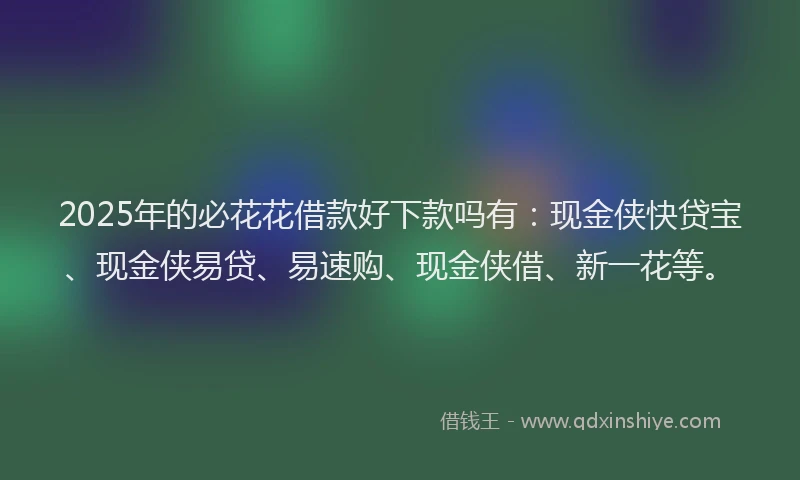2025年的必花花借款好下款吗有：现金侠快贷宝、现金侠易贷、易速购、现金侠借、新一花等。
