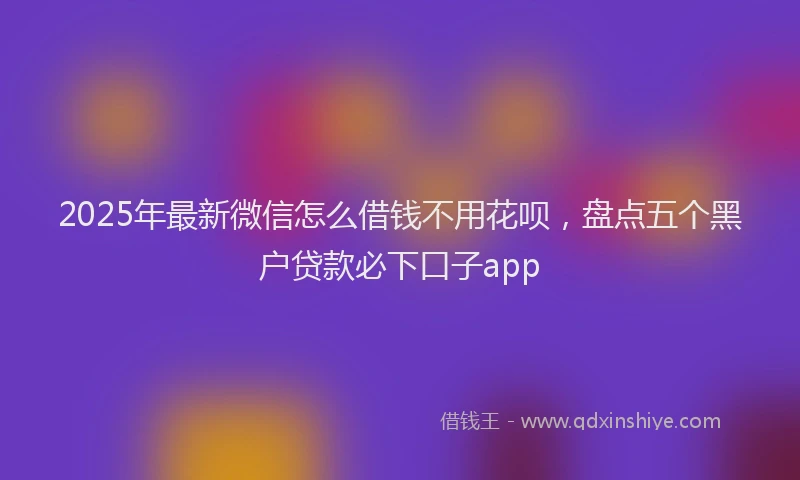 2025年最新微信怎么借钱不用花呗，盘点五个黑户贷款必下口子app