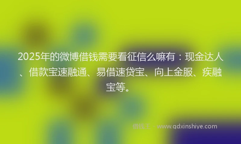 2025年的微博借钱需要看征信么嘛有：现金达人、借款宝速融通、易借速贷宝、向上金服、疾融宝等。