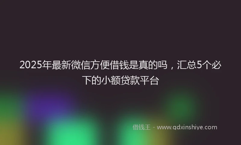 2025年最新微信方便借钱是真的吗，汇总5个必下的小额贷款平台