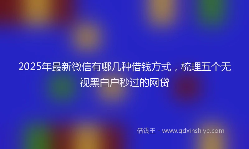 2025年最新微信有哪几种借钱方式，梳理五个无视黑白户秒过的网贷