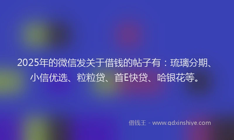 2025年的微信发关于借钱的帖子有：琉璃分期、小信优选、粒粒贷、首E快贷、哈银花等。