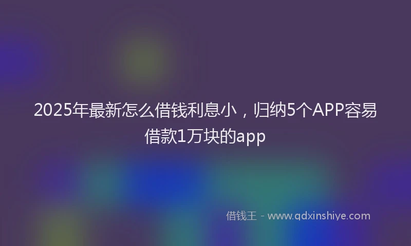 2025年最新怎么借钱利息小，归纳5个APP容易借款1万块的app