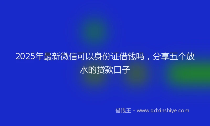 2025年最新微信可以身份证借钱吗，分享五个放水的贷款口子
