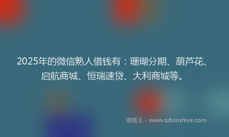 2025年的微信熟人借钱有：珊瑚分期、葫芦花、启航商城、恒瑞速贷、大利商城等。